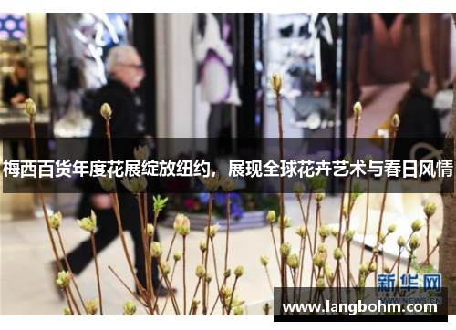 梅西百货年度花展绽放纽约，展现全球花卉艺术与春日风情