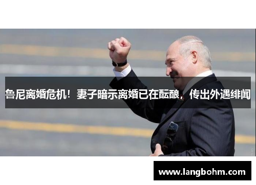 鲁尼离婚危机！妻子暗示离婚已在酝酿，传出外遇绯闻