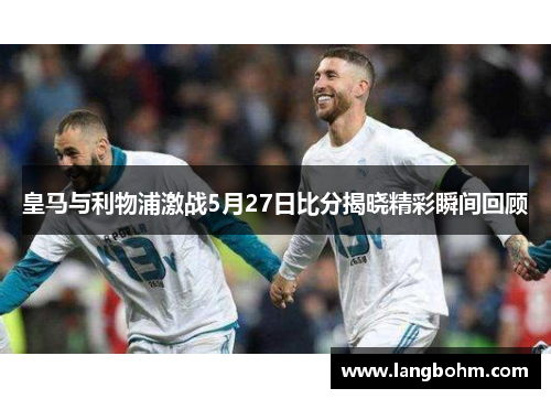 皇马与利物浦激战5月27日比分揭晓精彩瞬间回顾