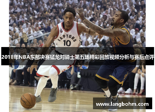 2018年NBA东部决赛猛龙对骑士第五场精彩回放视频分析与赛后点评