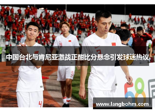 中国台北与肯尼亚激战正酣比分悬念引发球迷热议